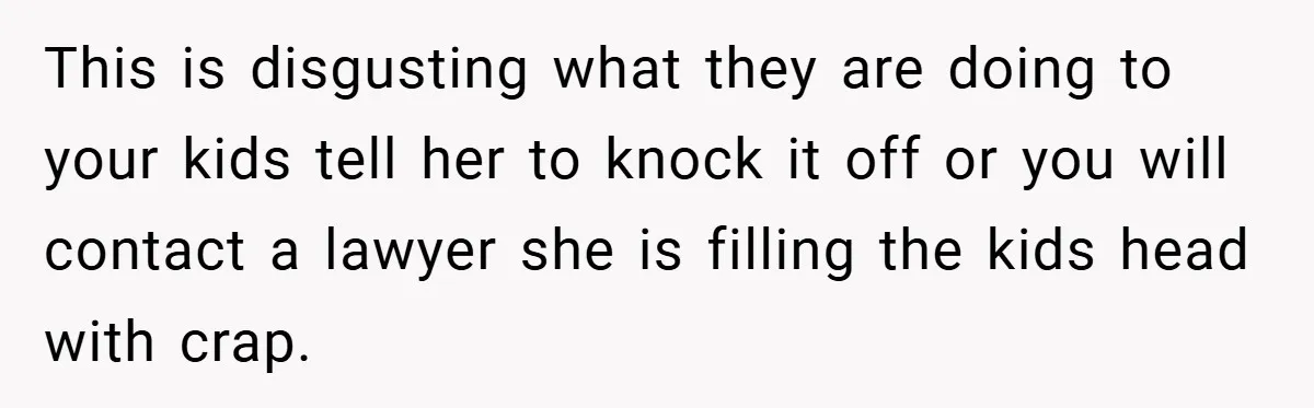 This is disgusting what they are doing to your kids tell her to knock it off or you will contact a lawyer she is filling the kids head with crap.