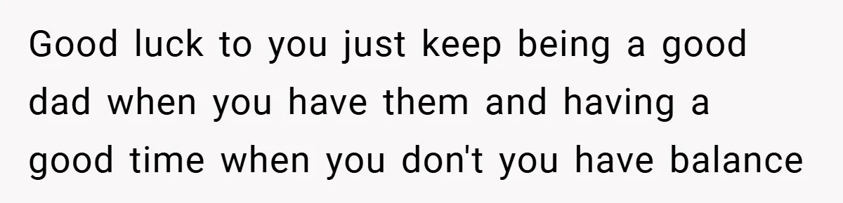 Good luck to you just keep being a good dad when you have them and having a good time when you don't you have balance