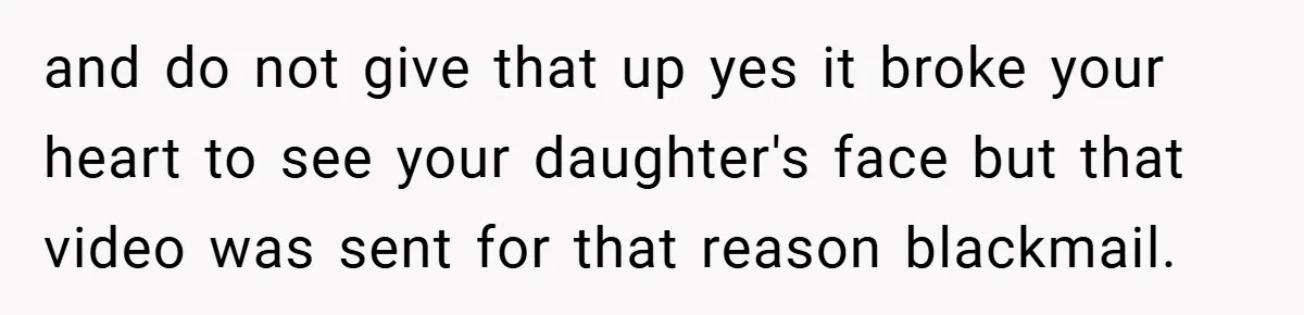 and do not give that up yes it broke your heart to see your daughter's face but that video was sent for that reason blackmail.