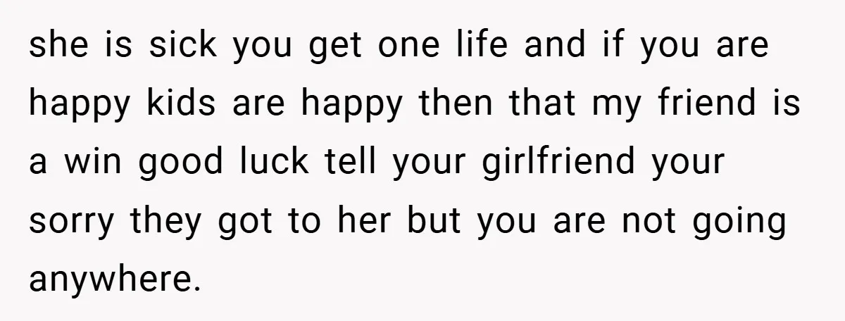 she is sick you get one life and if you are happy kids are happy then that my friend is a win good luck tell your girlfriend your sorry they...