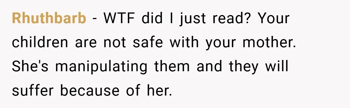 Rhuthbarb − WTF did I just read? Your children are not safe with your mother. She's manipulating them and they will suffer because of her.