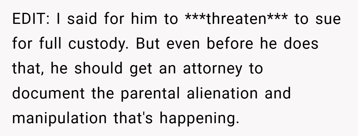 EDIT: I said for him to ***threaten*** to sue for full custody. But even before he does that, he should get an attorney to document the parental alienation and manipulation...