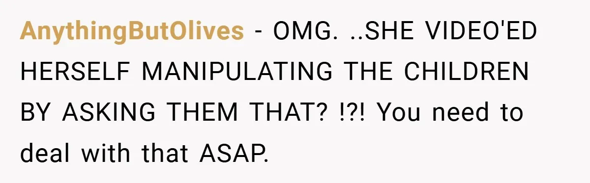 AnythingButOlives − OMG. ..SHE VIDEO'ED HERSELF MANIPULATING THE CHILDREN BY ASKING THEM THAT? !?! You need to deal with that ASAP.
