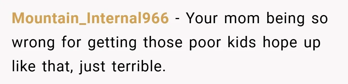 Mountain_Internal966 − Your mom being so wrong for getting those poor kids hope up like that, just terrible.
