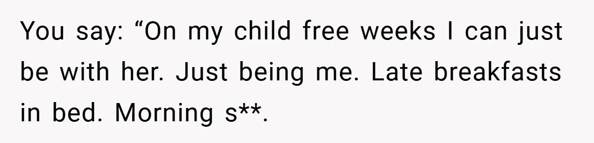 You say: “On my child free weeks I can just be with her. Just being me. Late breakfasts in bed. Morning s**.