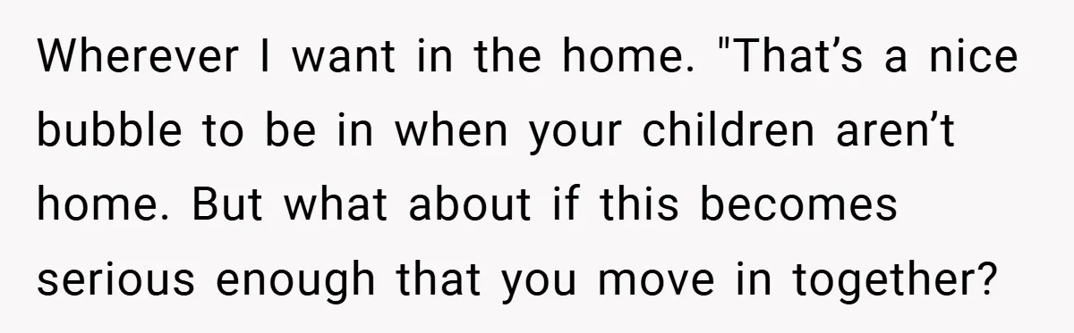 Wherever I want in the home. "That’s a nice bubble to be in when your children aren’t home. But what about if this becomes serious enough that you move in...