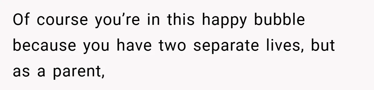 Of course you’re in this happy bubble because you have two separate lives, but as a parent,