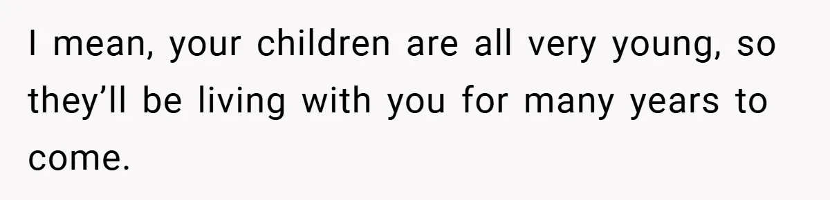 I mean, your children are all very young, so they’ll be living with you for many years to come.