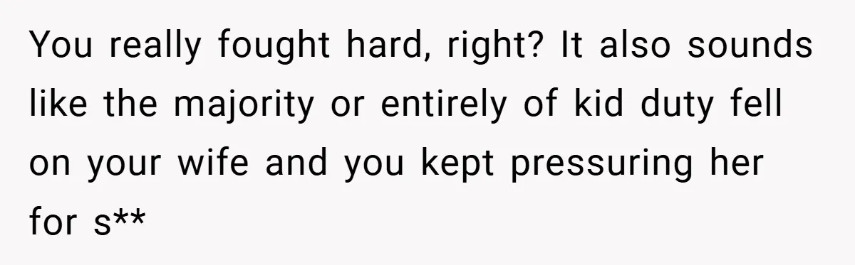 You really fought hard, right? It also sounds like the majority or entirely of kid duty fell on your wife and you kept pressuring her for s**