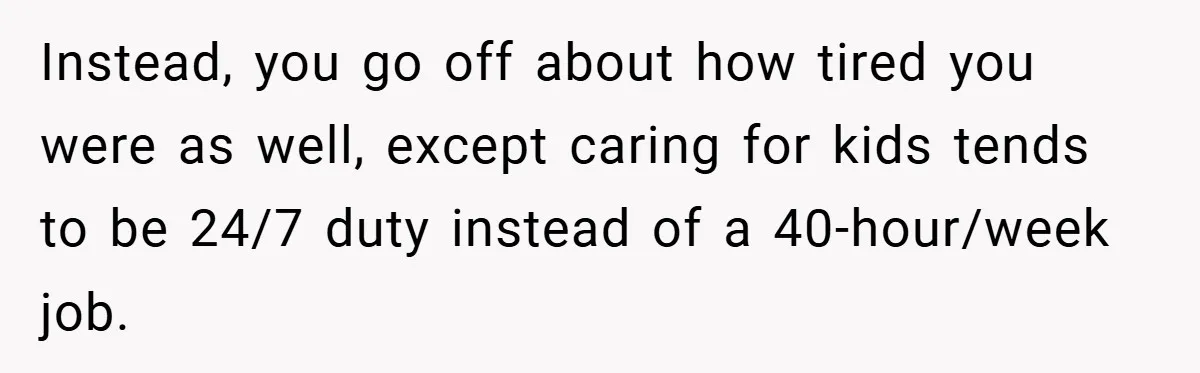 Instead, you go off about how tired you were as well, except caring for kids tends to be 24/7 duty instead of a 40-hour/week job.