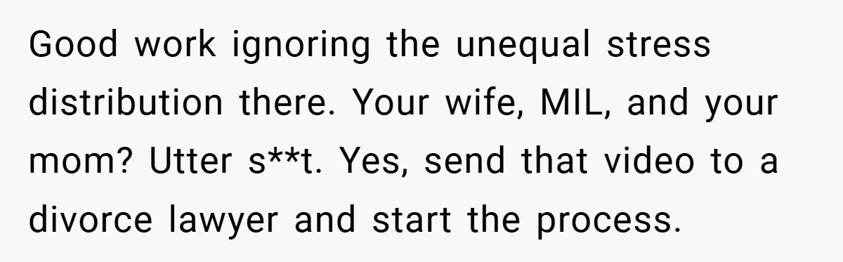 Good work ignoring the unequal stress distribution there. Your wife, MIL, and your mom? Utter s**t. Yes, send that video to a divorce lawyer and start the process.