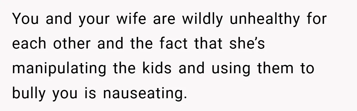 You and your wife are wildly unhealthy for each other and the fact that she’s manipulating the kids and using them to bully you is nauseating.