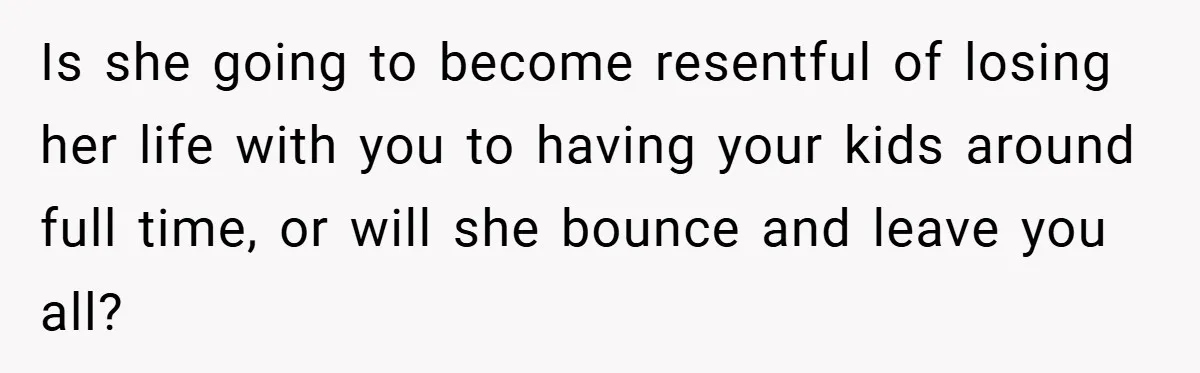 Is she going to become resentful of losing her life with you to having your kids around full time, or will she bounce and leave you all?