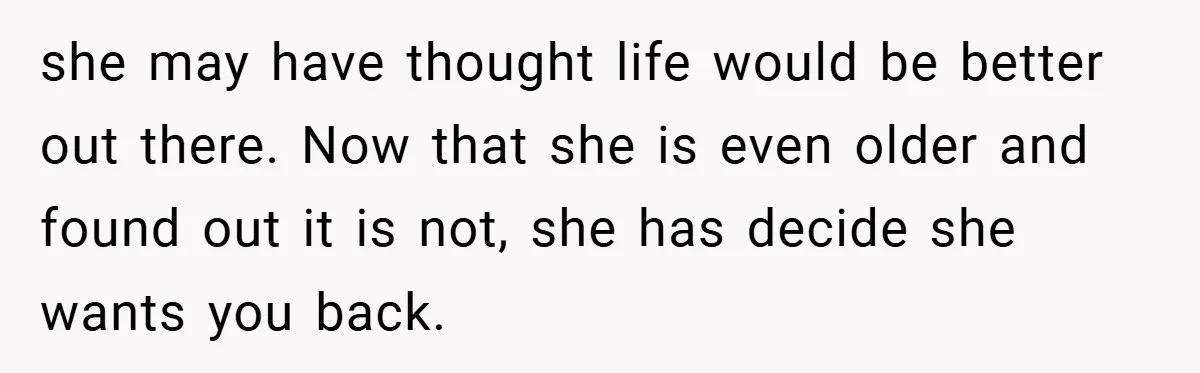 she may have thought life would be better out there. Now that she is even older and found out it is not, she has decide she wants you back.