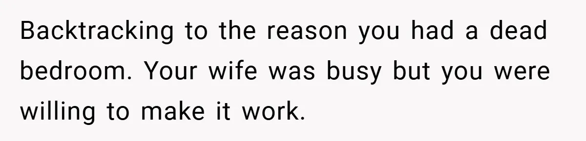 Backtracking to the reason you had a dead bedroom. Your wife was busy but you were willing to make it work.