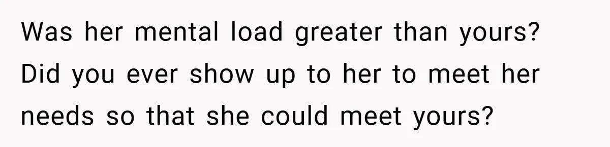 Was her mental load greater than yours? Did you ever show up to her to meet her needs so that she could meet yours?