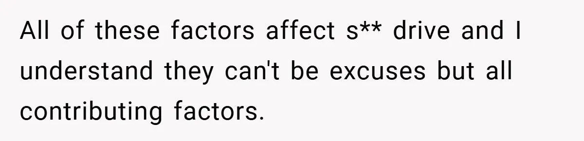 All of these factors affect s** drive and I understand they can't be excuses but all contributing factors.