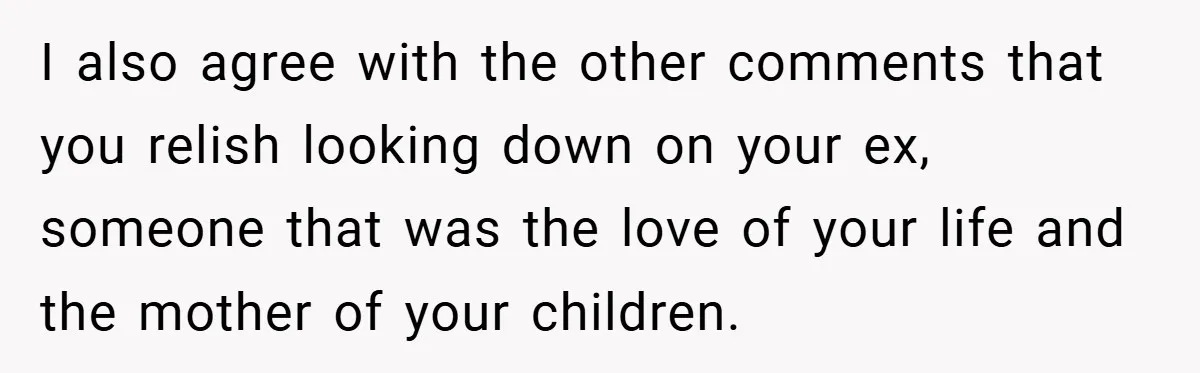 I also agree with the other comments that you relish looking down on your ex, someone that was the love of your life and the mother of your children.