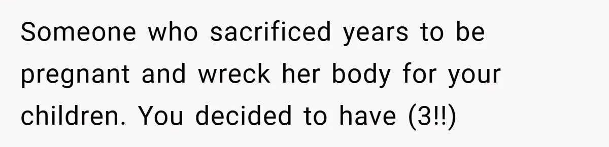 Someone who sacrificed years to be pregnant and wreck her body for your children. You decided to have (3!!)
