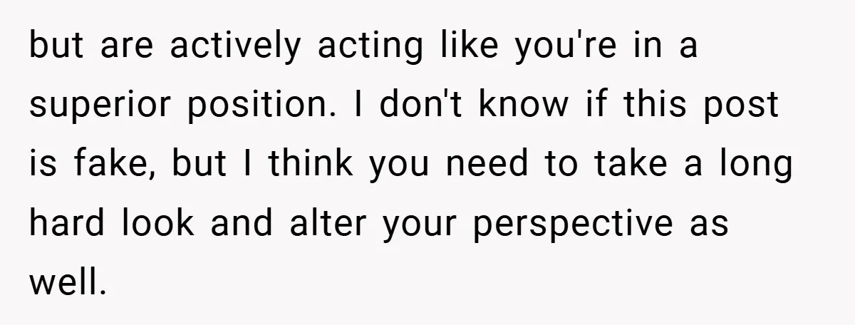but are actively acting like you're in a superior position. I don't know if this post is fake, but I think you need to take a long hard look and...
