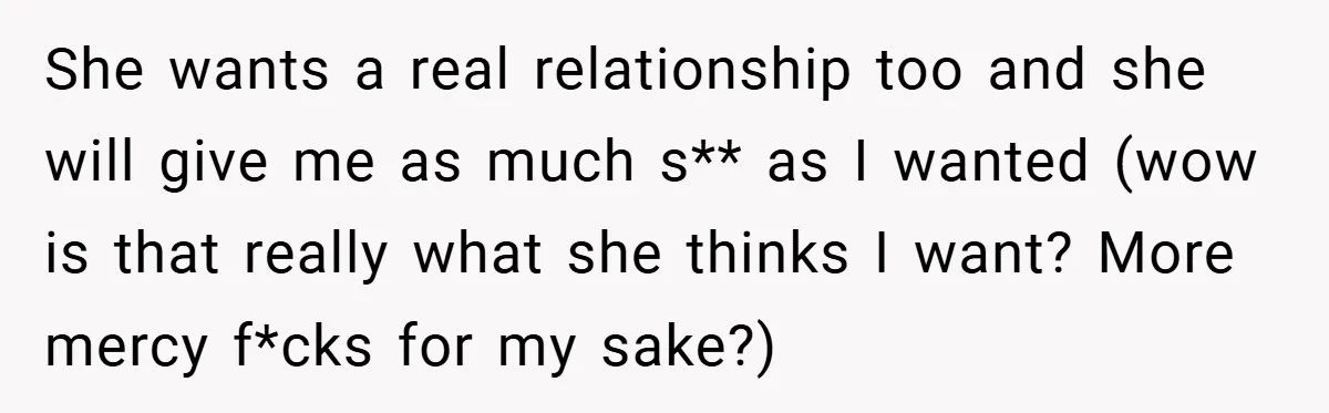 She wants a real relationship too and she will give me as much s** as I wanted (wow is that really what she thinks I want? More mercy f*cks for...