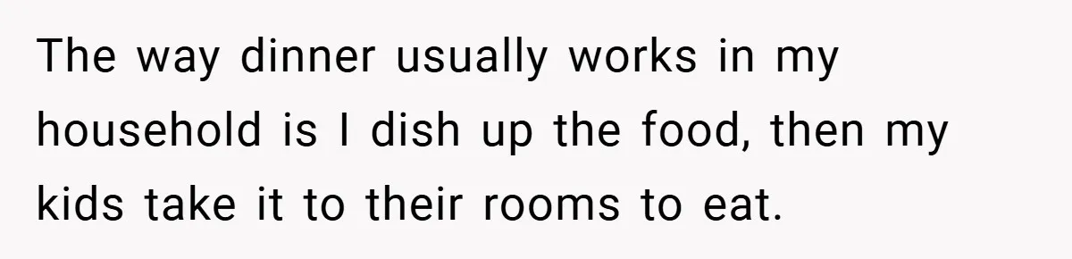 The way dinner usually works in my household is I dish up the food, then my kids take it to their rooms to eat.