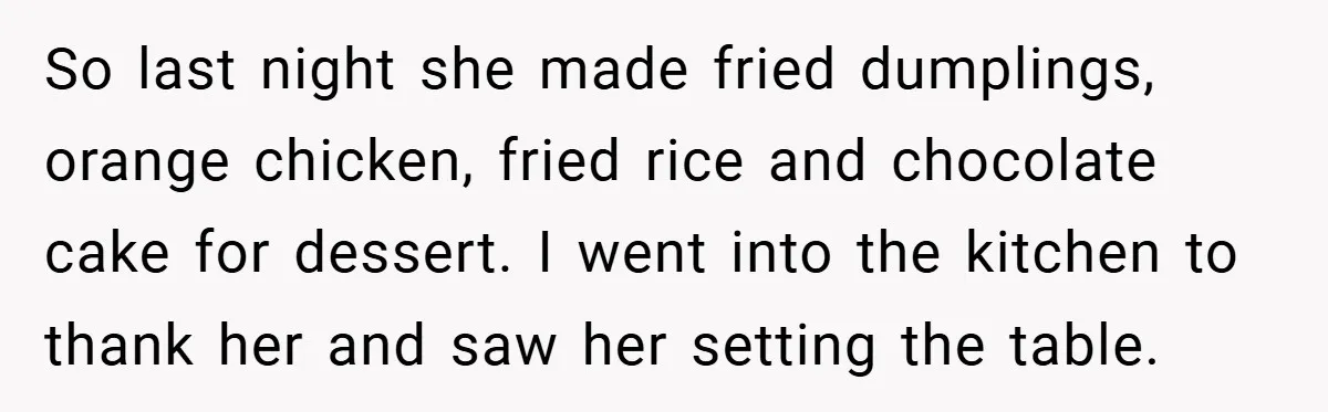 So last night she made fried dumplings, orange chicken, fried rice and chocolate cake for dessert. I went into the kitchen to thank her and saw her setting the table.