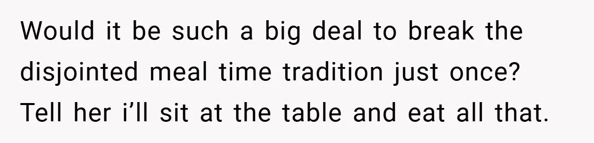 Would it be such a big deal to break the disjointed meal time tradition just once? Tell her i’ll sit at the table and eat all that.