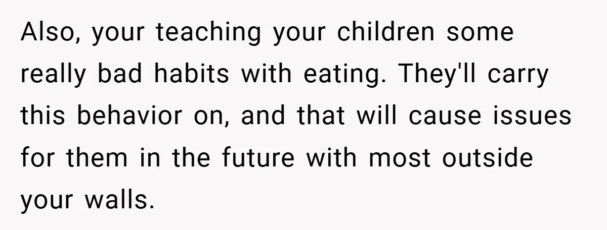 Also, your teaching your children some really bad habits with eating. They'll carry this behavior on, and that will cause issues for them in the future with most outside your...