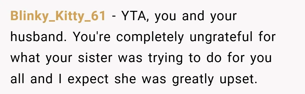 Blinky_Kitty_61 − YTA, you and your husband. You're completely ungrateful for what your sister was trying to do for you all and I expect she was greatly upset.