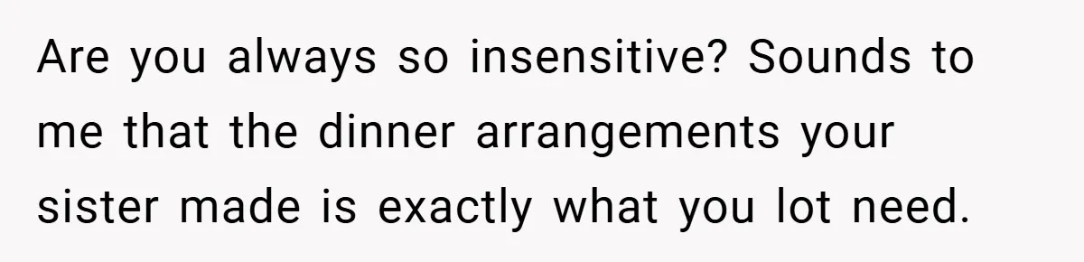 Are you always so insensitive? Sounds to me that the dinner arrangements your sister made is exactly what you lot need.