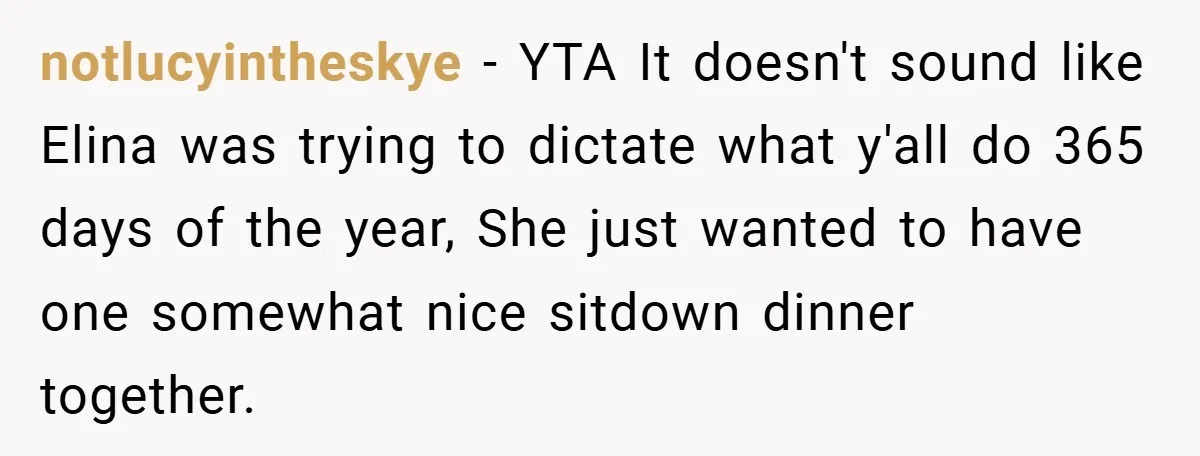 notlucyintheskye − YTA It doesn't sound like Elina was trying to dictate what y'all do 365 days of the year, She just wanted to have one somewhat nice sitdown dinner...