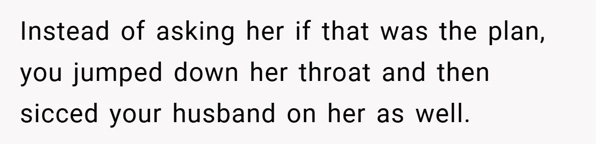 Instead of asking her if that was the plan, you jumped down her throat and then sicced your husband on her as well.
