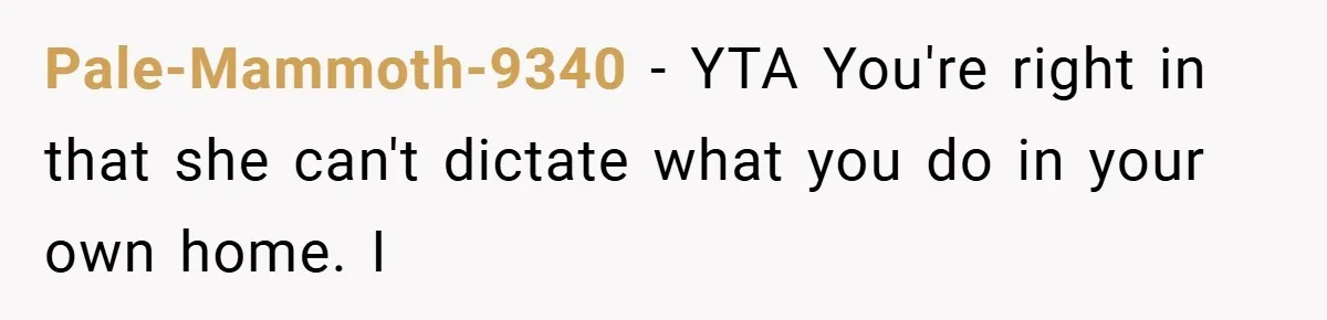Pale-Mammoth-9340 − YTA You're right in that she can't dictate what you do in your own home. I