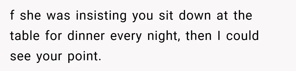 f she was insisting you sit down at the table for dinner every night, then I could see your point.