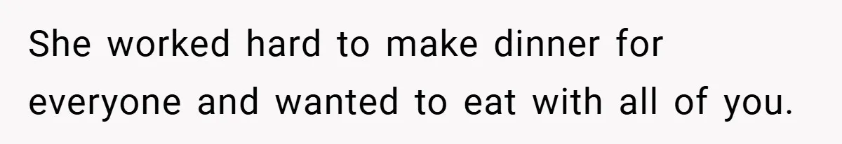 She worked hard to make dinner for everyone and wanted to eat with all of you.