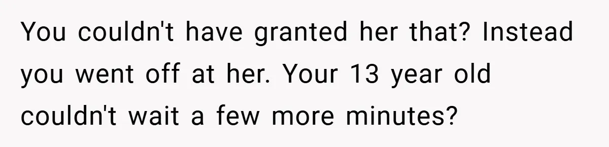 You couldn't have granted her that? Instead you went off at her. Your 13 year old couldn't wait a few more minutes?