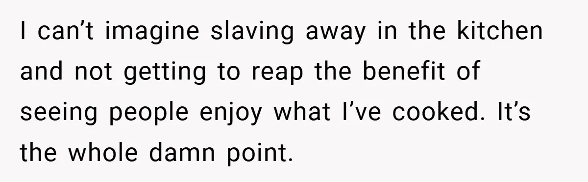 I can’t imagine slaving away in the kitchen and not getting to reap the benefit of seeing people enjoy what I’ve cooked. It’s the whole damn point.