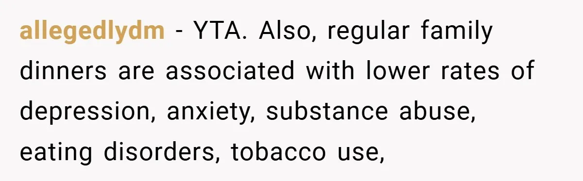 allegedlydm − YTA. Also, regular family dinners are associated with lower rates of depression, anxiety, substance abuse, eating disorders, tobacco use,