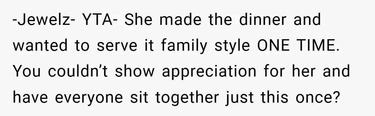 -Jewelz- YTA- She made the dinner and wanted to serve it family style ONE TIME. You couldn’t show appreciation for her and have everyone sit together just this once?