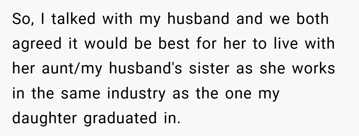 So, I talked with my husband and we both agreed it would be best for her to live with her aunt/my husband's sister as she works in the same industry...