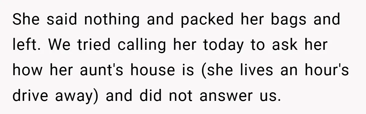 She said nothing and packed her bags and left. We tried calling her today to ask her how her aunt's house is (she lives an hour's drive away) and did...