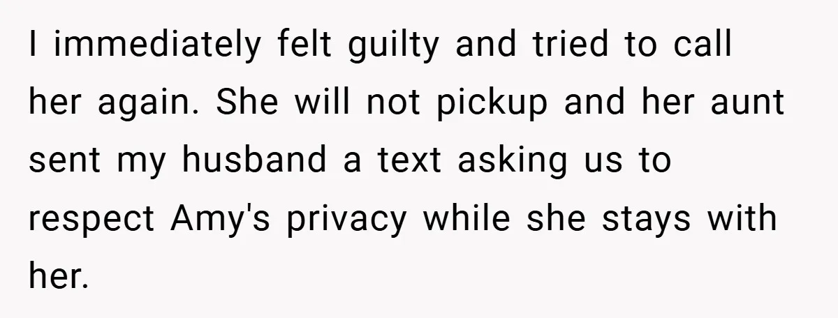 I immediately felt guilty and tried to call her again. She will not pickup and her aunt sent my husband a text asking us to respect Amy's privacy while she...