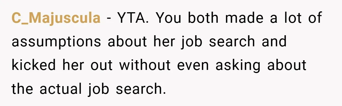 C_Majuscula − YTA. You both made a lot of assumptions about her job search and kicked her out without even asking about the actual job search.