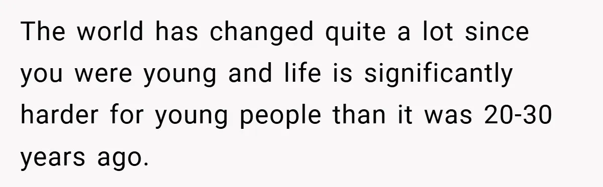 The world has changed quite a lot since you were young and life is significantly harder for young people than it was 20-30 years ago.