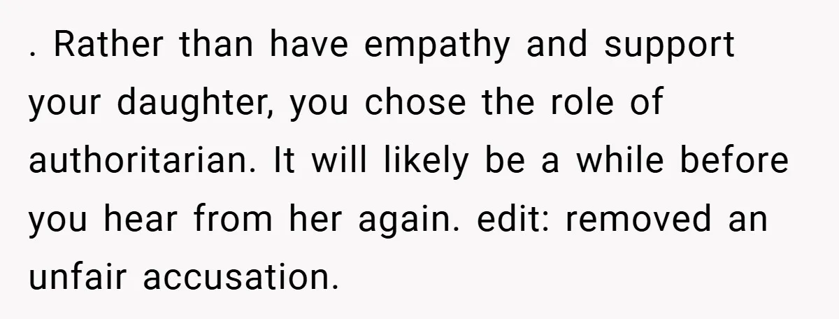 . Rather than have empathy and support your daughter, you chose the role of authoritarian. It will likely be a while before you hear from her again. edit: removed an...