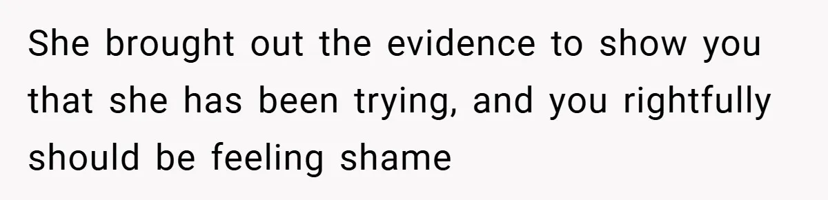 She brought out the evidence to show you that she has been trying, and you rightfully should be feeling shame