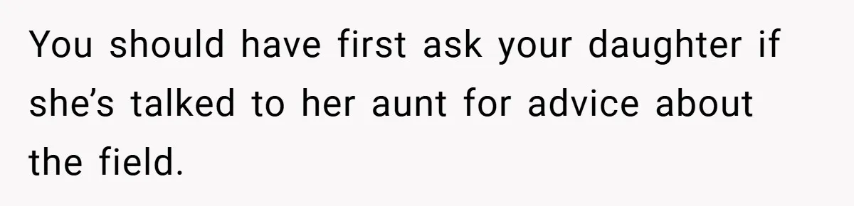 You should have first ask your daughter if she’s talked to her aunt for advice about the field.