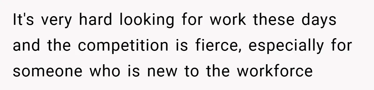 It's very hard looking for work these days and the competition is fierce, especially for someone who is new to the workforce