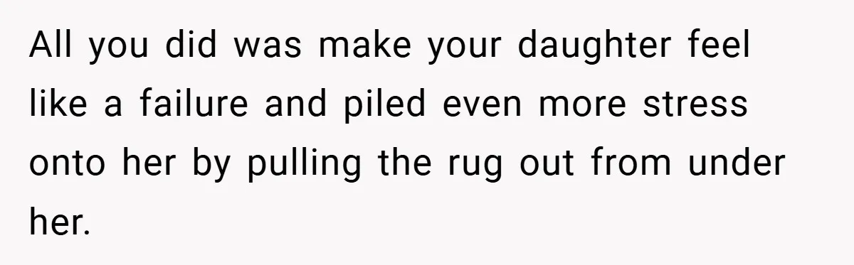 All you did was make your daughter feel like a failure and piled even more stress onto her by pulling the rug out from under her.